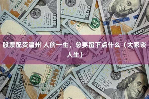 股票配资温州 人的一生，总要留下点什么（大家谈人生）