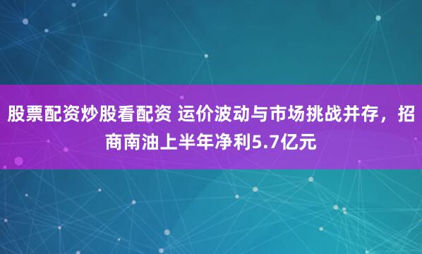 股票配资炒股看配资 运价波动与市场挑战并存，招商南油上半年净利5.7亿元