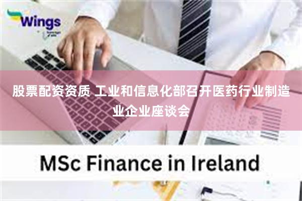 股票配资资质 工业和信息化部召开医药行业制造业企业座谈会
